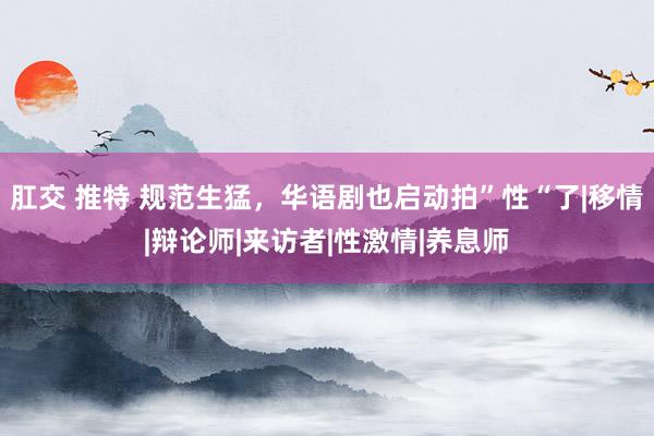 肛交 推特 规范生猛，华语剧也启动拍”性“了|移情|辩论师|来访者|性激情|养息师