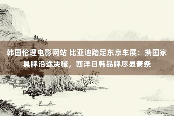 韩国伦理电影网站 比亚迪踏足东京车展：携国家具牌沿途决骤，西洋日韩品牌尽显萧条