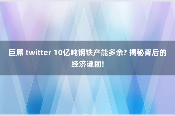 巨屌 twitter 10亿吨钢铁产能多余? 揭秘背后的经济谜团!