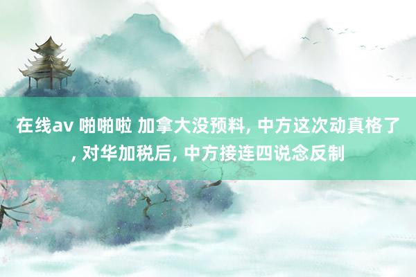 在线av 啪啪啦 加拿大没预料， 中方这次动真格了， 对华加税后， 中方接连四说念反制