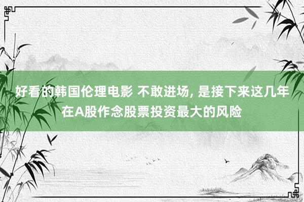 好看的韩国伦理电影 不敢进场， 是接下来这几年在A股作念股票投资最大的风险
