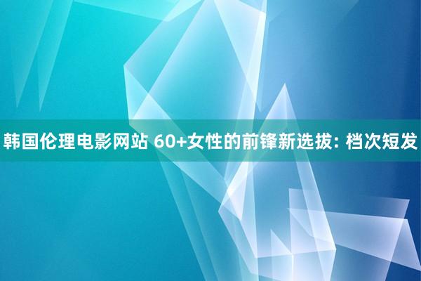 韩国伦理电影网站 60+女性的前锋新选拔: 档次短发