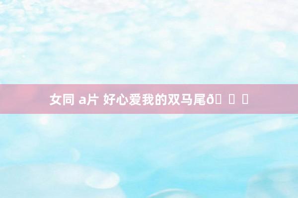 女同 a片 好心爱我的双马尾😝