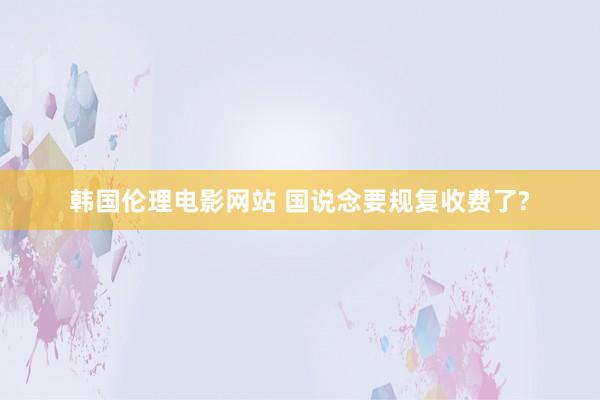 韩国伦理电影网站 国说念要规复收费了?