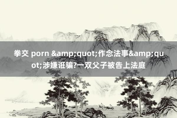 拳交 porn &quot;作念法事&quot;涉嫌诳骗?一双父子被告上法庭
