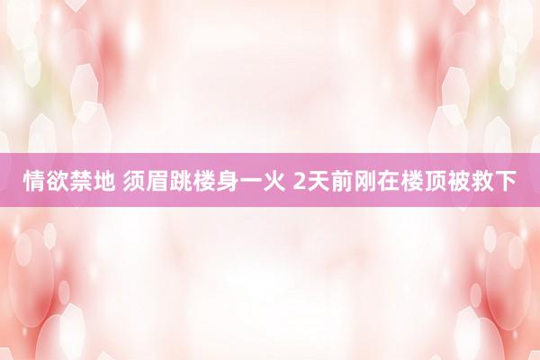 情欲禁地 须眉跳楼身一火 2天前刚在楼顶被救下