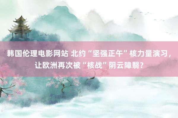 韩国伦理电影网站 北约“坚强正午”核力量演习，让欧洲再次被“核战”阴云障翳？