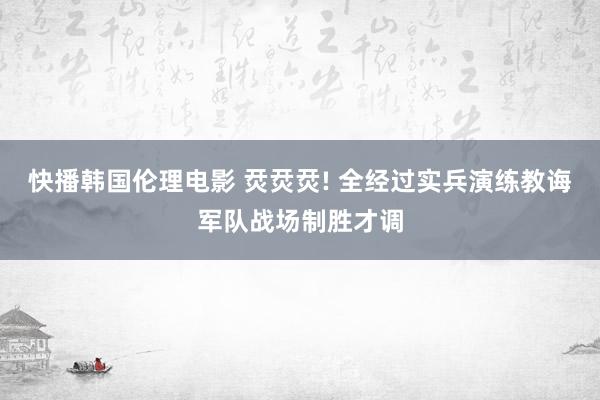 快播韩国伦理电影 烎烎烎! 全经过实兵演练教诲军队战场制胜才调