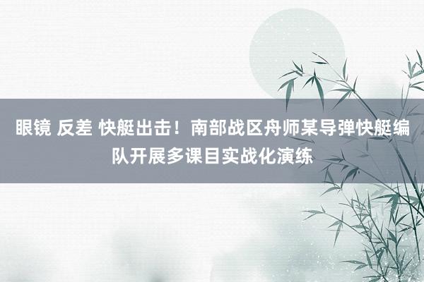 眼镜 反差 快艇出击！南部战区舟师某导弹快艇编队开展多课目实战化演练