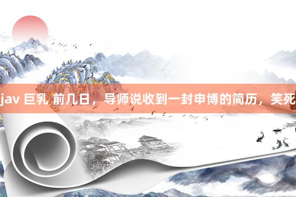 jav 巨乳 前几日，导师说收到一封申博的简历，笑死
