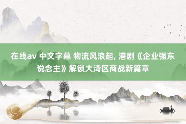 在线av 中文字幕 物流风浪起， 港剧《企业强东说念主》解锁大湾区商战新篇章