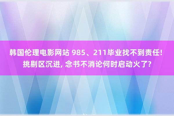 韩国伦理电影网站 985、211毕业找不到责任! 挑剔区沉进， 念书不消论何时启动火了?