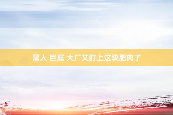 黑人 巨屌 大厂又盯上这块肥肉了