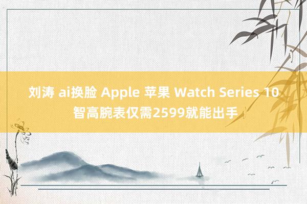 刘涛 ai换脸 Apple 苹果 Watch Series 10 智高腕表仅需2599就能出手