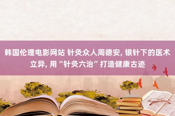 韩国伦理电影网站 针灸众人周德安， 银针下的医术立异， 用“针灸六治”打造健康古迹