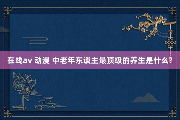在线av 动漫 中老年东谈主最顶级的养生是什么?