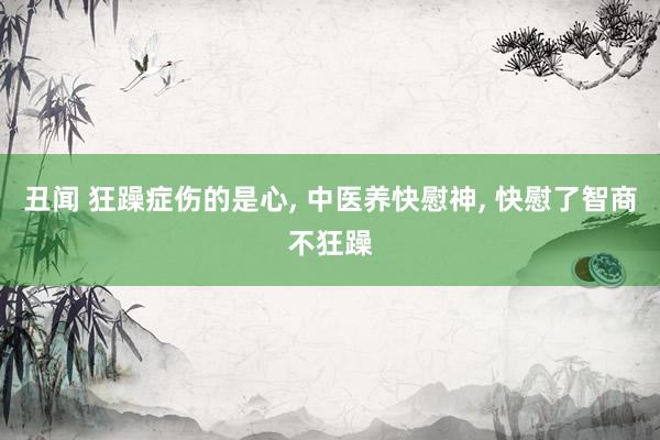 丑闻 狂躁症伤的是心， 中医养快慰神， 快慰了智商不狂躁