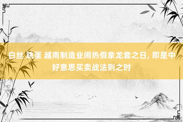白丝 跳蛋 越南制造业闹热假象龙套之日， 即是中好意思买卖战法则之时