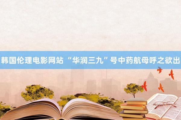 韩国伦理电影网站 “华润三九”号中药航母呼之欲出