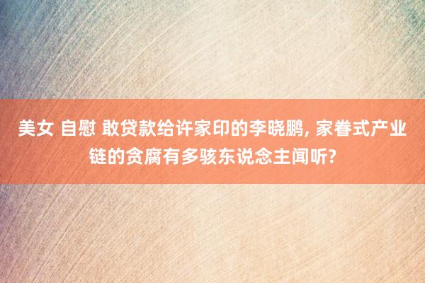 美女 自慰 敢贷款给许家印的李晓鹏， 家眷式产业链的贪腐有多骇东说念主闻听?