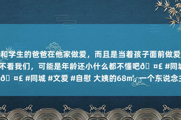 和学生的爸爸在他家做爱，而且是当着孩子面前做爱，太刺激了，孩子完全不看我们，可能是年龄还小什么都不懂吧🤣 #同城 #文爱 #自慰 大姨的68㎡， 一个东说念主住太舒服!