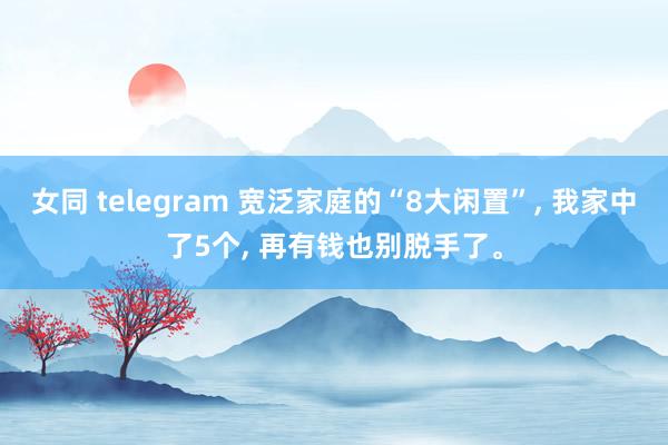 女同 telegram 宽泛家庭的“8大闲置”， 我家中了5个， 再有钱也别脱手了。