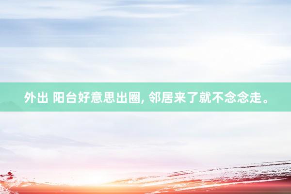 外出 阳台好意思出圈， 邻居来了就不念念走。