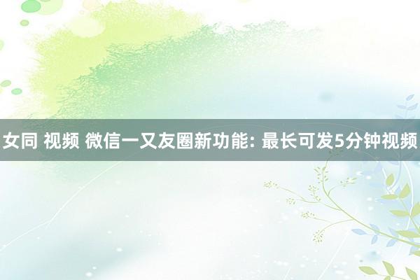 女同 视频 微信一又友圈新功能: 最长可发5分钟视频