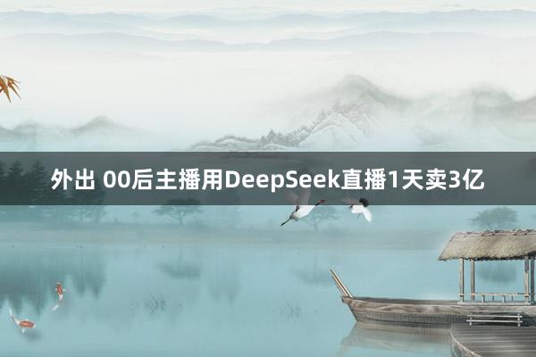 外出 00后主播用DeepSeek直播1天卖3亿