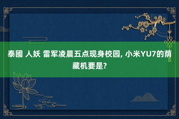 泰國 人妖 雷军凌晨五点现身校园， 小米YU7的荫藏机要是?
