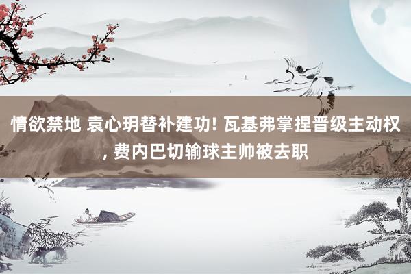 情欲禁地 袁心玥替补建功! 瓦基弗掌捏晋级主动权， 费内巴切输球主帅被去职
