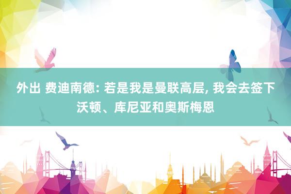 外出 费迪南德: 若是我是曼联高层， 我会去签下沃顿、库尼亚和奥斯梅恩