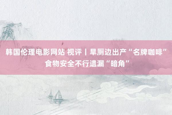 韩国伦理电影网站 视评丨旱厕边出产“名牌咖啡” 食物安全不行遗漏“暗角”