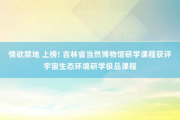情欲禁地 上榜! 吉林省当然博物馆研学课程获评宇宙生态环境研学极品课程