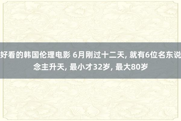 好看的韩国伦理电影 6月刚过十二天， 就有6位名东说念主升天， 最小才32岁， 最大80岁