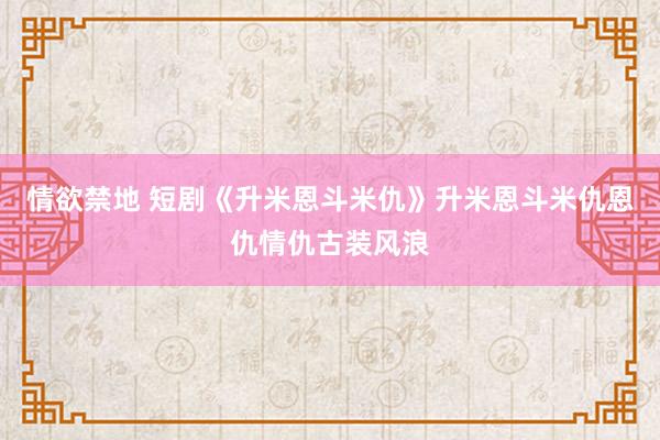 情欲禁地 短剧《升米恩斗米仇》升米恩斗米仇恩仇情仇古装风浪