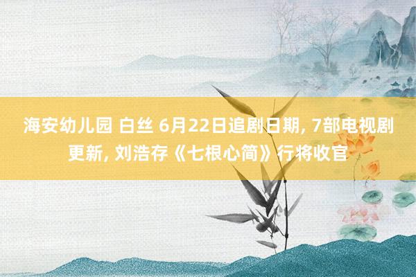 海安幼儿园 白丝 6月22日追剧日期， 7部电视剧更新， 刘浩存《七根心简》行将收官