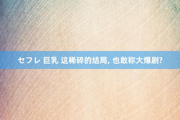 セフレ 巨乳 这稀碎的结局， 也敢称大爆剧?