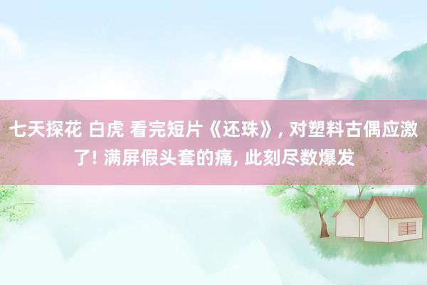 七天探花 白虎 看完短片《还珠》， 对塑料古偶应激了! 满屏假头套的痛， 此刻尽数爆发