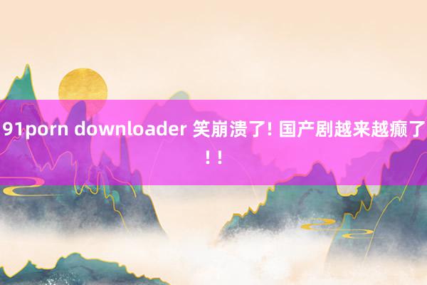 91porn downloader 笑崩溃了! 国产剧越来越癫了! !