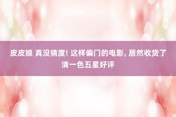 皮皮娘 真没猜度! 这样偏门的电影， 居然收货了清一色五星好评