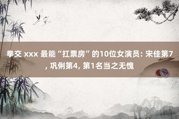 拳交 xxx 最能“扛票房”的10位女演员: 宋佳第7， 巩俐第4， 第1名当之无愧